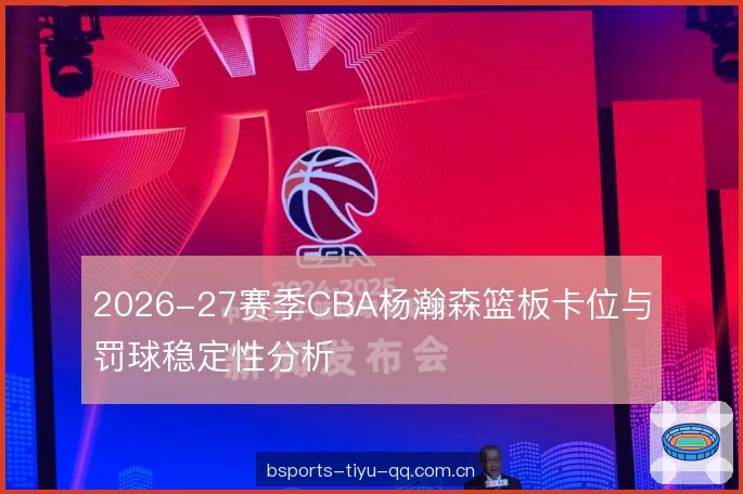 2026-27赛季CBA杨瀚森篮板卡位与罚球稳定性分析 2026-27赛季CBA杨瀚森篮板卡位与罚球稳定性分析