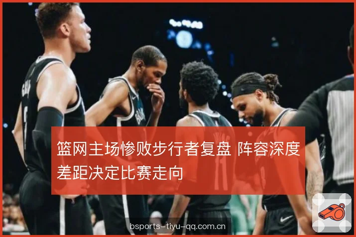 篮网主场惨败步行者复盘 阵容深度差距决定比赛走向 篮网主场惨败步行者复盘 阵容深度差距决定比赛走向