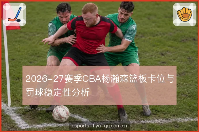 2026-27赛季CBA杨瀚森篮板卡位与罚球稳定性分析
