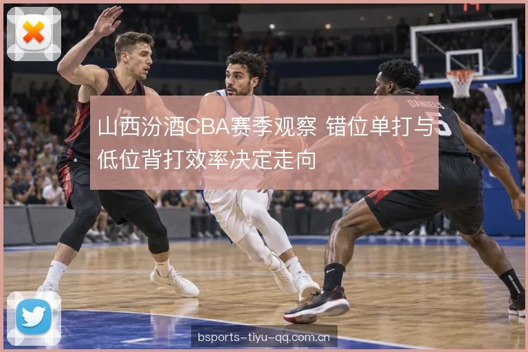 山西汾酒CBA赛季观察 错位单打与低位背打效率决定走向